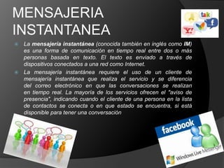 MENSAJERIA
INSTANTANEA
 La mensajería instantánea (conocida también en inglés como IM)
  es una forma de comunicación en tiempo real entre dos o más
  personas basada en texto. El texto es enviado a través de
  dispositivos conectados a una red como Internet.
 La mensajería instantánea requiere el uso de un cliente de
  mensajería instantánea que realiza el servicio y se diferencia
  del correo electrónico en que las conversaciones se realizan
  en tiempo real. La mayoría de los servicios ofrecen el "aviso de
  presencia", indicando cuando el cliente de una persona en la lista
  de contactos se conecta o en que estado se encuentra, si está
  disponible para tener una conversación
 