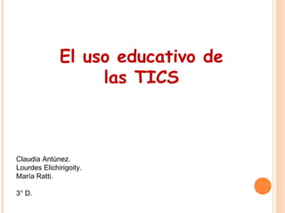 El uso educativo de 
las TICS 
Claudia Antúnez. 
Lourdes Elichirigoity. 
María Ratti. 
3° D. 
 