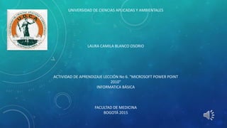 UNIVERSIDAD DE CIENCIAS APLICADAS Y AMBIENTALES
LAURA CAMILA BLANCO OSORIO
ACTIVIDAD DE APRENDIZAJE LECCIÓN No 6. “MICROSOFT POWER POINT
2010”
INFORMATICA BÁSICA
FACULTAD DE MEDICINA
BOGOTÁ 2015
 