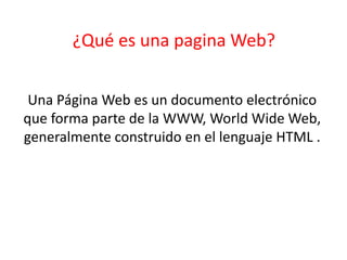 ¿Qué es una pagina Web?
Una Página Web es un documento electrónico
que forma parte de la WWW, World Wide Web,
generalmente construido en el lenguaje HTML .
 