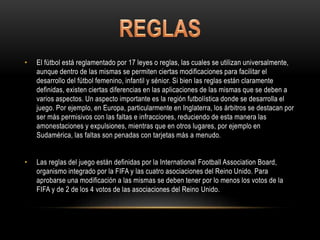 • El fútbol está reglamentado por 17 leyes o reglas, las cuales se utilizan universalmente,
aunque dentro de las mismas se permiten ciertas modificaciones para facilitar el
desarrollo del fútbol femenino, infantil y sénior. Si bien las reglas están claramente
definidas, existen ciertas diferencias en las aplicaciones de las mismas que se deben a
varios aspectos. Un aspecto importante es la región futbolística donde se desarrolla el
juego. Por ejemplo, en Europa, particularmente en Inglaterra, los árbitros se destacan por
ser más permisivos con las faltas e infracciones, reduciendo de esta manera las
amonestaciones y expulsiones, mientras que en otros lugares, por ejemplo en
Sudamérica, las faltas son penadas con tarjetas más a menudo.
• Las reglas del juego están definidas por la International Football Association Board,
organismo integrado por la FIFA y las cuatro asociaciones del Reino Unido. Para
aprobarse una modificación a las mismas se deben tener por lo menos los votos de la
FIFA y de 2 de los 4 votos de las asociaciones del Reino Unido.
 