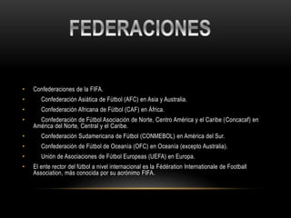 • Confederaciones de la FIFA.
• Confederación Asiática de Fútbol (AFC) en Asia y Australia.
• Confederación Africana de Fútbol (CAF) en África.
• Confederación de Fútbol Asociación de Norte, Centro América y el Caribe (Concacaf) en
América del Norte, Central y el Caribe.
• Confederación Sudamericana de Fútbol (CONMEBOL) en América del Sur.
• Confederación de Fútbol de Oceanía (OFC) en Oceanía (excepto Australia).
• Unión de Asociaciones de Fútbol Europeas (UEFA) en Europa.
• El ente rector del fútbol a nivel internacional es la Fédération Internationale de Football
Association, más conocida por su acrónimo FIFA.
 