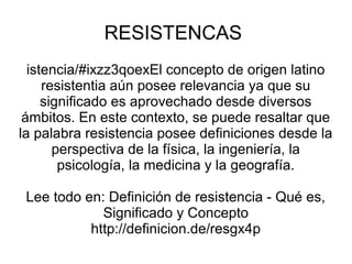 RESISTENCAS
istencia/#ixzz3qoexEl concepto de origen latino
resistentia aún posee relevancia ya que su
significado es aprovechado desde diversos
ámbitos. En este contexto, se puede resaltar que
la palabra resistencia posee definiciones desde la
perspectiva de la física, la ingeniería, la
psicología, la medicina y la geografía.
Lee todo en: Definición de resistencia - Qué es,
Significado y Concepto
http://definicion.de/resgx4p
 