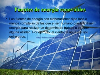 Video de las fuentes renovables
Fuentes de energía renovablesFuentes de energía renovablesFuentes de energía renovablesFuentes de energía renovables
●
Las fuentes de energía son elaboraciones fijas más o
menos complejas de las que el ser humano puede extraer
energía para realizar un determinado trabajo u obtener
alguna utilidad. Por ejemplo: el viento, el agua y el sol,
entre otros.
 