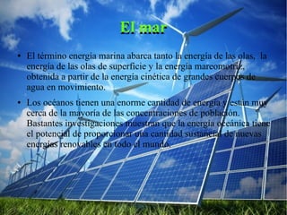 El marEl mar
● El término energía marina abarca tanto la energía de las olas, la
energía de las olas de superficie y la energía mareomotriz,
obtenida a partir de la energía cinética de grandes cuerpos de
agua en movimiento.
● Los océanos tienen una enorme cantidad de energía y están muy
cerca de la mayoría de las concentraciones de población.
Bastantes investigaciones muestran que la energía oceánica tiene
el potencial de proporcionar una cantidad sustancial de nuevas
energías renovables en todo el mundo.
 