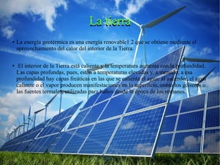 La tierraLa tierra
● La energía geotérmica es una energía renovable1 2 que se obtiene mediante el
aprovechamiento del calor del interior de la Tierra.
● El interior de la Tierra está caliente y la temperatura aumenta con la profundidad.
Las capas profundas, pues, están a temperaturas elevadas y, a menudo, a esa
profundidad hay capas freáticas en las que se calienta el agua: al ascender, el agua
caliente o el vapor producen manifestaciones en la superficie, como los géiseres o
las fuentes termales, utilizadas para baños desde la época de los romanos.
 