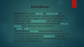 SlideShare es un sitio web 2.0 de espacio web de
dispositivos que ofrece a los usuarios la posibilidad de
subir y compartir en público o en privado ; documentos en
Adobe PDF (.pdf), Microsoft Word (.doc,.docx y.rtf) y
OpenOffice (.odt) y la mayoría de documentos de texto sin
formato (.txt),1​ e incluso algunos formatos
de audio y vídeo.2
Originalmente el sitio web estaba destinado para los
empleados del ámbito empresarial con la intención de que
compartieran con más facilidad diapositivas entre ellos,
pero luego el público objetivo se amplió para convertirse
también en un entretenimiento.
SlideShare
 