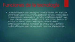 Funciones de la tecnología
 Las tecnologías han sido usadas para satisfacer necesidades esenciales
(alimentación, vestimenta, vivienda, protección personal, relación social,
comprensión del mundo natural y social), y en la historia también para
obtener placeres corporales y estéticos (deportes, música, hedonismo
en todas sus formas) y como medios para satisfacer deseos
(simbolización de estatus, fabricación de armas y toda la gama de
medios artificiales usados para persuadir y dominar a las personas).
 