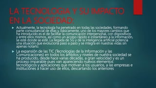 LA TECNOLOGIA Y SU IMPACTO
EN LA SOCIEDAD:
 Actualmente, la tecnología ha penetrado en todas las sociedades, formando
parte consustancial de ellas y, básicamente, uno de los mayores cambios que
ha introducido es el de facilitar la comunicación interpersonal, con dispositivos
y entre ellos mismos, así como un acceso rápido e instantáneo a la información,
se esté donde se esté. La llegada de 5G y de la inteligencia artificial potencia
una situación que evoluciona paso a paso y se integra en nuestras vidas sin
apenas notarlo.
 La expansión de las TIC (Tecnologías de la Información y las
Comunicaciones) en todos los ámbitos y niveles de nuestra sociedad se
ha producido, desde hace varias décadas, a gran velocidad y es un
proceso imparable pues van apareciendo nuevos elementos
tecnológicos y aplicaciones que motivan a los usuarios, a las empresas e
instituciones a hacer uso de ellos, descartando los anteriores
 