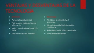 VENTAJAS Y DESVENTAJAS DE LA
TECNOLOGIA
 VENTAJAS:
 Aumenta la productividad
 Fácil acceso a cualquier tipo de
información
 Mejor comunicación e interacción
social
 Educación al acceso de todos
 Desventajas:
 Pérdida de la privacidad y el
anonimato
 Mayor inseguridad de información
confidencial
 Aislamiento social, y falta de empatía
 Promueve sedentarismo
 