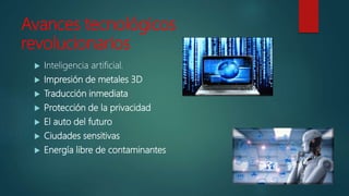Avances tecnológicos
revolucionarios
 Inteligencia artificial.
 Impresión de metales 3D
 Traducción inmediata
 Protección de la privacidad
 El auto del futuro
 Ciudades sensitivas
 Energía libre de contaminantes
 