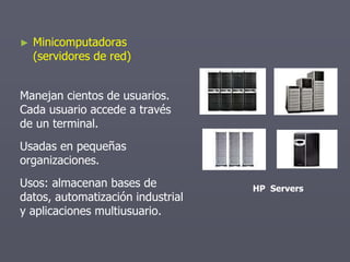 ► Minicomputadoras
(servidores de red)
Manejan cientos de usuarios.
Cada usuario accede a través
de un terminal.
Usadas en pequeñas
organizaciones.
Usos: almacenan bases de
datos, automatización industrial
y aplicaciones multiusuario.
HP Servers
 