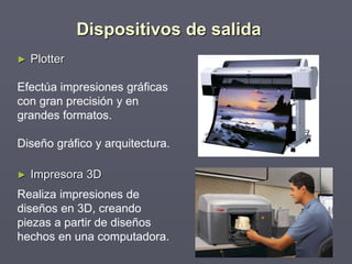 ► Plotter
Efectúa impresiones gráficas
con gran precisión y en
grandes formatos.
Diseño gráfico y arquitectura.
► Impresora 3D
Realiza impresiones de
diseños en 3D, creando
piezas a partir de diseños
hechos en una computadora.
Dispositivos de salida
 