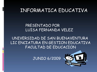 INFORMATICA EDUCATIVA PRESENTADO POR LUISA FERNANDA VELEZ UNIVERSIDAD DE SAN BUENAVENTURA  LIC ENCIATURA EN GESTION EDUCATIVA FACULTAD DE EDUCACION JUNIO 6/2009 