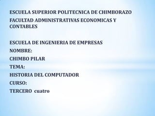ESCUELA SUPERIOR POLITECNICA DE CHIMBORAZO
FACULTAD ADMINISTRATIVAS ECONOMICAS Y
CONTABLES


ESCUELA DE INGENIERIA DE EMPRESAS
NOMBRE:
CHIMBO PILAR
TEMA:
HISTORIA DEL COMPUTADOR
CURSO:
TERCERO cuatro
 