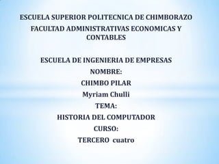 ESCUELA SUPERIOR POLITECNICA DE CHIMBORAZO
  FACULTAD ADMINISTRATIVAS ECONOMICAS Y
               CONTABLES


     ESCUELA DE INGENIERIA DE EMPRESAS
                 NOMBRE:
               CHIMBO PILAR
               Myriam Chulli
                  TEMA:
         HISTORIA DEL COMPUTADOR
                  CURSO:
              TERCERO cuatro
 