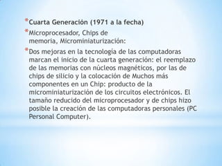 * Cuarta Generación (1971 a la fecha)
* Microprocesador, Chips de
 memoria, Microminiaturización:
* Dos mejoras en la tecnología de las computadoras
 marcan el inicio de la cuarta generación: el reemplazo
 de las memorias con núcleos magnéticos, por las de
 chips de silicio y la colocación de Muchos más
 componentes en un Chip: producto de la
 microminiaturización de los circuitos electrónicos. El
 tamaño reducido del microprocesador y de chips hizo
 posible la creación de las computadoras personales (PC
 Personal Computer).
 