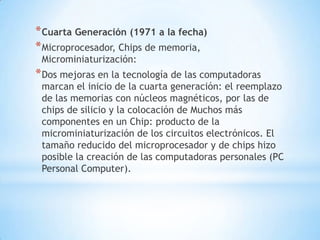 * Cuarta Generación (1971 a la fecha)
* Microprocesador, Chips de memoria,
 Microminiaturización:
* Dos mejoras en la tecnología de las computadoras
 marcan el inicio de la cuarta generación: el reemplazo
 de las memorias con núcleos magnéticos, por las de
 chips de silicio y la colocación de Muchos más
 componentes en un Chip: producto de la
 microminiaturización de los circuitos electrónicos. El
 tamaño reducido del microprocesador y de chips hizo
 posible la creación de las computadoras personales (PC
 Personal Computer).
 