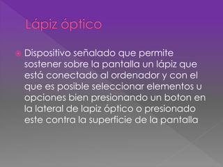  Dispositivo señalado que permite 
sostener sobre la pantalla un lápiz que 
está conectado al ordenador y con el 
que es posible seleccionar elementos u 
opciones bien presionando un boton en 
la lateral de lapiz óptico o presionado 
este contra la superficie de la pantalla 
 