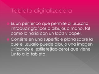  Es un periferico que permite al ususario 
introducir graficos o dibujos a mano, tal 
como lo haria con un lapiz y papel. 
 Consiste en una superficie plana sobre la 
que el usuario puede dibujo una imagen 
utilizando el estilete(lapicero) que viene 
junto a la tableta. 
 