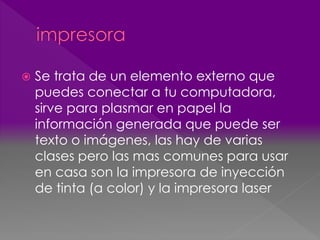  Se trata de un elemento externo que 
puedes conectar a tu computadora, 
sirve para plasmar en papel la 
información generada que puede ser 
texto o imágenes, las hay de varias 
clases pero las mas comunes para usar 
en casa son la impresora de inyección 
de tinta (a color) y la impresora laser 
 