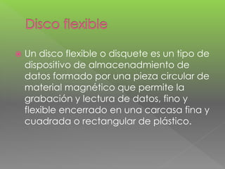  Un disco flexible o disquete es un tipo de 
dispositivo de almacenadmiento de 
datos formado por una pieza circular de 
material magnético que permite la 
grabación y lectura de datos, fino y 
flexible encerrado en una carcasa fina y 
cuadrada o rectangular de plástico. 
 