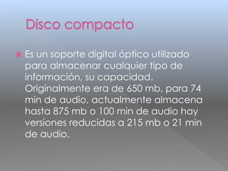  Es un soporte digital óptico utilizado 
para almacenar cualquier tipo de 
información, su capacidad. 
Originalmente era de 650 mb, para 74 
min de audio, actualmente almacena 
hasta 875 mb o 100 min de audio hay 
versiones reducidas a 215 mb o 21 min 
de audio. 
 