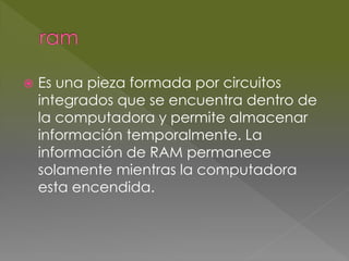  Es una pieza formada por circuitos 
integrados que se encuentra dentro de 
la computadora y permite almacenar 
información temporalmente. La 
información de RAM permanece 
solamente mientras la computadora 
esta encendida. 
 
