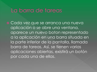  Cada vez que se arranca una nueva 
aplicación o se abre una ventana, 
aparece un nuevo boton representado 
a la aplicación en una barra situada en 
la parte inferior de la pantalla, llamada 
barra de tareas. Así, se tienen varias 
aplicaciones abiertas, existirá un botón 
por cada una de ellas. 
 