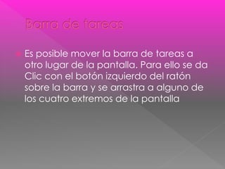  Es posible mover la barra de tareas a 
otro lugar de la pantalla. Para ello se da 
Clic con el botón izquierdo del ratón 
sobre la barra y se arrastra a alguno de 
los cuatro extremos de la pantalla 
 
