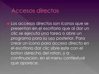  Los accesos directos son iconos que se 
presentan en el escritorio que al dar un 
clic se ejecuta una tarea o abre un 
programa para su uso posterior. Para 
crear un icono para acceso directo en 
el escritorio dar clic sibre este con el 
boton derecho del raton, y a 
continuacion, en el menu contextual 
que aparece. 
 