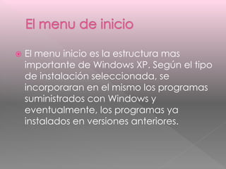  El menu inicio es la estructura mas 
importante de Windows XP. Según el tipo 
de instalación seleccionada, se 
incorporaran en el mismo los programas 
suministrados con Windows y 
eventualmente, los programas ya 
instalados en versiones anteriores. 
 