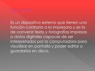  Es un dispositivo externo que tienen una 
función contraria a la impresora u es la 
de convenir texto y fotografías impresas 
a datos digitales capaces de ser 
interpretados por la computadora para 
visualizar en pantalla y poder editar o 
guardarlos en disco. 
 
