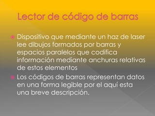  Dispositivo que mediante un haz de laser 
lee dibujos formados por barras y 
espacios paralelos que codifica 
información mediante anchuras relativas 
de estos elementos 
 Los códigos de barras representan datos 
en una forma legible por el aquí esta 
una breve descripción. 
 