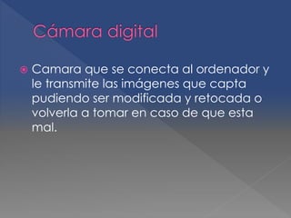  Camara que se conecta al ordenador y 
le transmite las imágenes que capta 
pudiendo ser modificada y retocada o 
volverla a tomar en caso de que esta 
mal. 
 