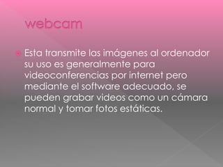 Esta transmite las imágenes al ordenador 
su uso es generalmente para 
videoconferencias por internet pero 
mediante el software adecuado, se 
pueden grabar videos como un cámara 
normal y tomar fotos estáticas. 
 