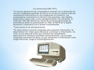 3ra Generación(1964-1971)
*La tercera generación de computadoras emergió con el desarrollo de
circuitos integrados (pastillas de silicio) en las que se colocan miles de
componentes electrónicos en una integración en miniatura. Las
computadoras nuevamente se hicieron más pequeñas, más rápidas,
desprendían menos calor y eran energéticamente más eficientes. El
ordenador IBM-360 dominó las ventas de la tercera generación de
ordenadores desde su presentación en 1965. El PDP-8 de la Digital
Equipment Corporation fue el primer miniordenador.
*Características de está generación:
*Se desarrollaron circuitos integrados para procesar información. Se
desarrollaron los "chips" para almacenar y procesar la información. Un
"chip" es una pieza de silicio que contiene los componentes
electrónicos en miniatura llamados semiconductores. Los circuitos
integrados recuerdan los datos, ya que almacenan la información como
cargas eléctricas. Surge la multiprogramación.
 