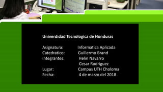 Univerdidad Tecnologica de Honduras
Asignatura: Informatica Aplicada
Catedratico: Guillermo Brand
Integrantes: Helin Navarro
Cesar Rodriguez
Lugar: Campus UTH Choloma
Fecha: 4 de marzo del 2018
 