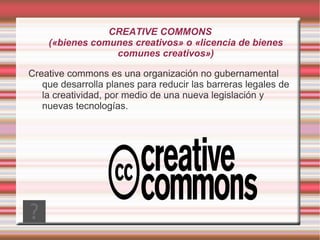 CREATIVE COMMONS
    («bienes comunes creativos» o «licencia de bienes
                 comunes creativos»)

Creative commons es una organización no gubernamental
   que desarrolla planes para reducir las barreras legales de
   la creatividad, por medio de una nueva legislación y
   nuevas tecnologías.
 