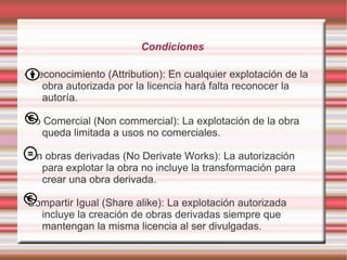 Condiciones

Reconocimiento (Attribution): En cualquier explotación de la
  obra autorizada por la licencia hará falta reconocer la
  autoría.

No Comercial (Non commercial): La explotación de la obra
   queda limitada a usos no comerciales.

Sin obras derivadas (No Derivate Works): La autorización
   para explotar la obra no incluye la transformación para
   crear una obra derivada.

Compartir Igual (Share alike): La explotación autorizada
  incluye la creación de obras derivadas siempre que
  mantengan la misma licencia al ser divulgadas.
 