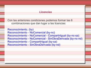 Licencias


Con las anteriores condiciones podemos formar las 6
  combinaciones que dan lugar a las licencias:

Reconocimiento. (by)
Reconocimiento - NoComercial (by-nc)
Reconocimiento - NoComercial - CompartirIgual (by-nc-sa)
Reconocimiento - NoComercial - SinObraDerivada (by-nc-nd)
Reconocimiento - CompartirIgual (by-sa)
Reconocimiento - SinObraDerivada (by-nd)
 
