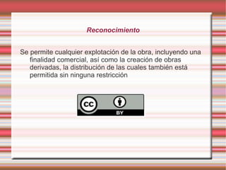 Reconocimiento


Se permite cualquier explotación de la obra, incluyendo una
   finalidad comercial, así como la creación de obras
   derivadas, la distribución de las cuales también está
   permitida sin ninguna restricción
 
