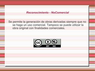 Reconocimiento - NoComercial


Se permite la generación de obras derivadas siempre que no
   se haga un uso comercial. Tampoco se puede utilizar la
   obra original con finalidades comerciales.
 