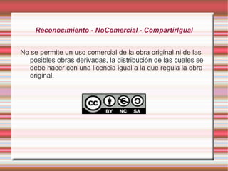 Reconocimiento - NoComercial - CompartirIgual


No se permite un uso comercial de la obra original ni de las
   posibles obras derivadas, la distribución de las cuales se
   debe hacer con una licencia igual a la que regula la obra
   original.
 