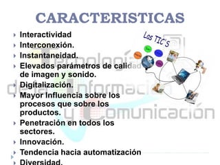 CARACTERISTICAS
 Interactividad
 Interconexión.
 Instantaneidad.
 Elevados parámetros de calidad
de imagen y sonido.
 Digitalización.
 Mayor Influencia sobre los
procesos que sobre los
productos.
 Penetración en todos los
sectores.
 Innovación.
 Tendencia hacia automatización
 