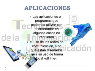APLICACIONES
 Las aplicaciones o
programas que
podemos utilizar con
el ordenador en
algunos casos no
requieren
 el uso de las redes de
comunicación, sino
que están diseñados
para su uso de forma
local -off line-.
 