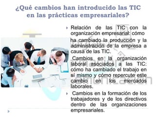 ¿Qué cambios han introducido las TIC
en las prácticas empresariales?
 Relación de las TIC con la
organización empresarial: cómo
ha cambiado la producción y la
administración de la empresa a
causa de las TIC.
 Cambios en la organización
laboral asociados a las TIC:
cómo ha cambiado el trabajo en
sí mismo y cómo repercute este
cambio en los mercados
laborales.
 Cambios en la formación de los
trabajadores y de los directivos
dentro de las organizaciones
empresariales.
 