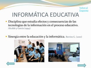 Volver al
                                                              Esquema

     INFORMÁTICA EDUCATIVA
 Disciplina que estudia efectos y consecuencias de las
  tecnologías de la información en el proceso educativo.
  Alcalde y García (1994)


 Sinergia entre la educación y la informática. Berríos G. (2001)
 