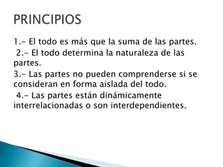 1.- El todo es más que la suma de las partes.
 2.- El todo determina la naturaleza de las
partes.
3.- Las partes no pueden comprenderse si se
consideran en forma aislada del todo.
 4.- Las partes están dinámicamente
interrelacionadas o son interdependientes.
 