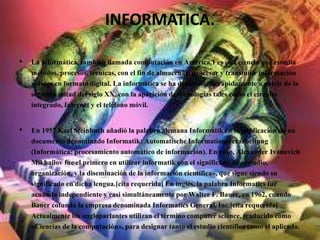 INFORMATICA.
• La informática, también llamada computación en América,1 es una ciencia que estudia
métodos, procesos, técnicas, con el fin de almacenar, procesar y transmitir información
y datos en formato digital. La informática se ha desarrollado rápidamente a partir de la
segunda mitad del siglo XX, con la aparición de tecnologías tales como el circuito
integrado, Internet y el teléfono móvil.
• En 1957 Karl Steinbuch añadió la palabra alemana Informatik en la publicación de un
documento denominado Informatik: Automatische Informationsverarbeitung
(Informática: procesamiento automático de información). En ruso, Alexander Ivanovich
Mikhailov fue el primero en utilizar informatik con el significado de «estudio,
organización, y la diseminación de la información científica», que sigue siendo su
significado en dicha lengua.[cita requerida] En inglés, la palabra Informatics fue
acuñada independiente y casi simultáneamente por Walter F. Bauer, en 1962, cuando
Bauer cofundó la empresa denominada Informatics General, Inc.[cita requerida]
Actualmente los angloparlantes utilizan el término computer science, traducido como
«Ciencias de la computación», para designar tanto el estudio científico como el aplicado.
 